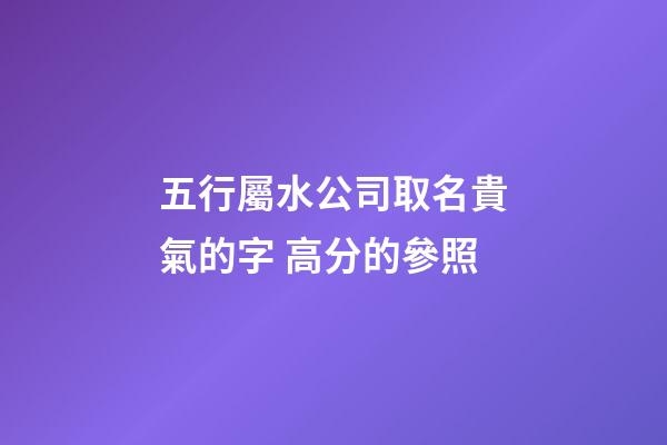 五行屬水公司取名貴氣的字 高分的參照-第1張-公司起名-玄機(jī)派